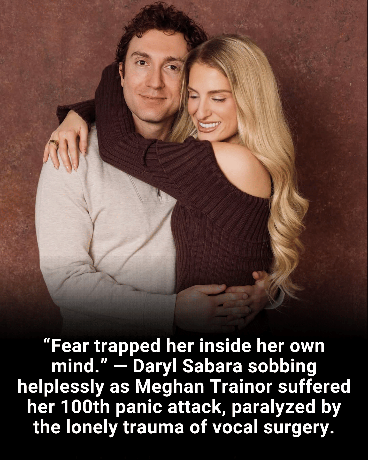 “Fear trapped her inside her own mind.” — Daryl Sabara sobbing helplessly as Meghan Trainor suffered her 100th panic attack, paralyzed by the lonely trauma of vocal surgery.